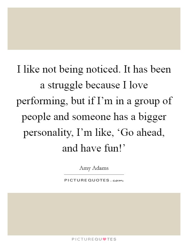 I like not being noticed. It has been a struggle because I love performing, but if I'm in a group of people and someone has a bigger personality, I'm like, ‘Go ahead, and have fun!' Picture Quote #1