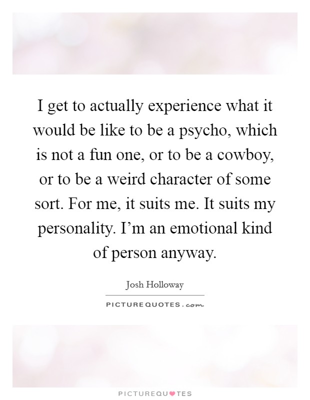 I get to actually experience what it would be like to be a psycho, which is not a fun one, or to be a cowboy, or to be a weird character of some sort. For me, it suits me. It suits my personality. I'm an emotional kind of person anyway. Picture Quote #1