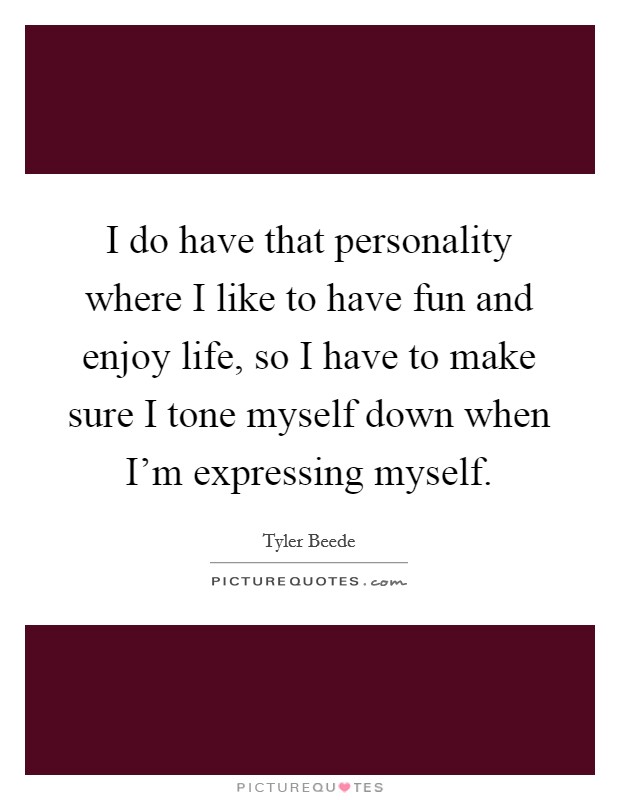I do have that personality where I like to have fun and enjoy life, so I have to make sure I tone myself down when I'm expressing myself. Picture Quote #1