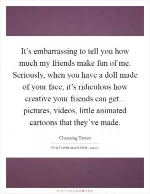 It’s embarrassing to tell you how much my friends make fun of me. Seriously, when you have a doll made of your face, it’s ridiculous how creative your friends can get... pictures, videos, little animated cartoons that they’ve made Picture Quote #1