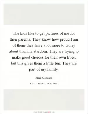 The kids like to get pictures of me for their parents. They know how proud I am of them-they have a lot more to worry about than my stardom. They are trying to make good choices for their own lives, but this gives them a little fun. They are part of my family Picture Quote #1