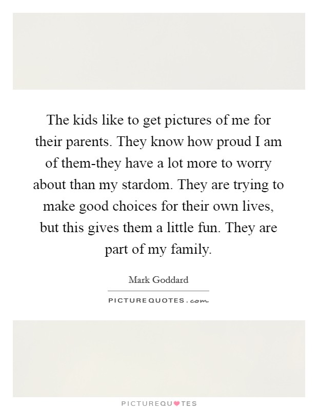 The kids like to get pictures of me for their parents. They know how proud I am of them-they have a lot more to worry about than my stardom. They are trying to make good choices for their own lives, but this gives them a little fun. They are part of my family. Picture Quote #1