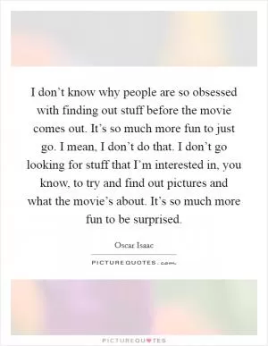 I don’t know why people are so obsessed with finding out stuff before the movie comes out. It’s so much more fun to just go. I mean, I don’t do that. I don’t go looking for stuff that I’m interested in, you know, to try and find out pictures and what the movie’s about. It’s so much more fun to be surprised Picture Quote #1