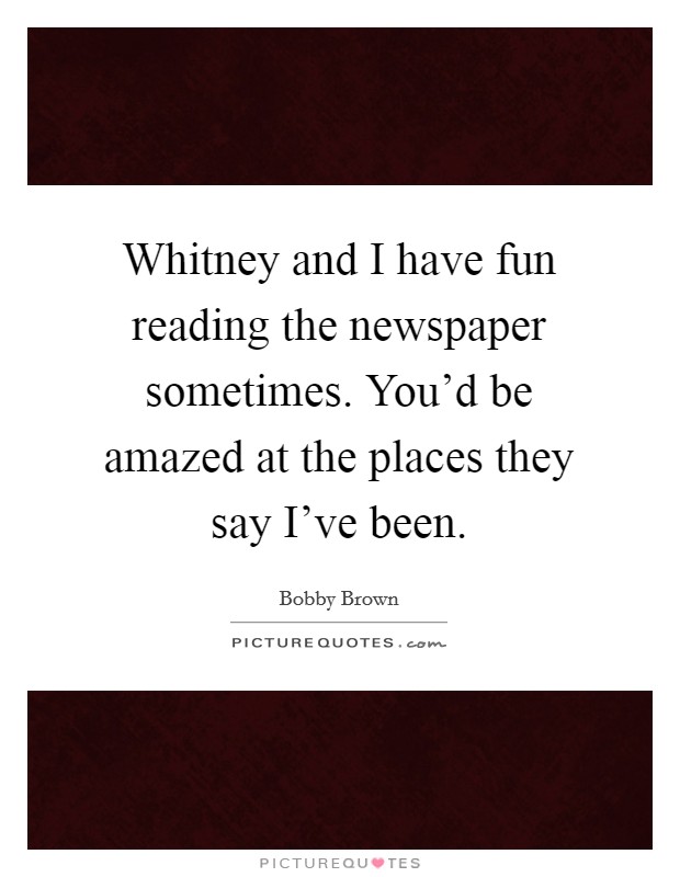 Whitney and I have fun reading the newspaper sometimes. You'd be amazed at the places they say I've been. Picture Quote #1