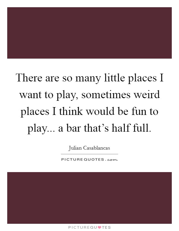 There are so many little places I want to play, sometimes weird places I think would be fun to play... a bar that's half full. Picture Quote #1