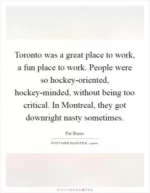 Toronto was a great place to work, a fun place to work. People were so hockey-oriented, hockey-minded, without being too critical. In Montreal, they got downright nasty sometimes Picture Quote #1