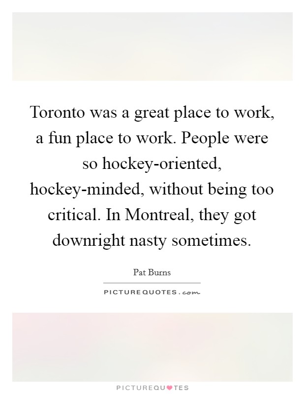 Toronto was a great place to work, a fun place to work. People were so hockey-oriented, hockey-minded, without being too critical. In Montreal, they got downright nasty sometimes. Picture Quote #1