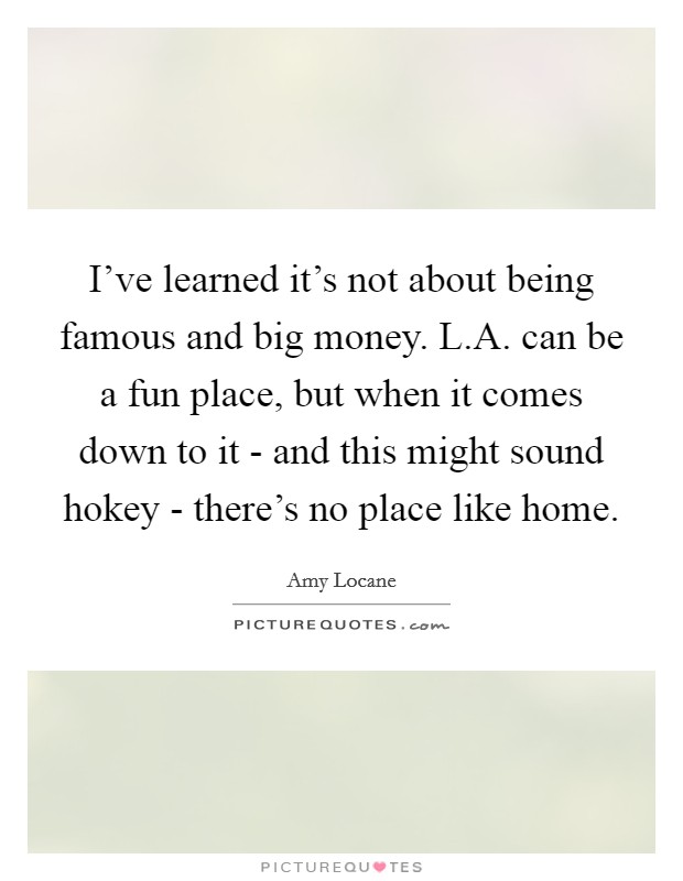 I've learned it's not about being famous and big money. L.A. can be a fun place, but when it comes down to it - and this might sound hokey - there's no place like home. Picture Quote #1