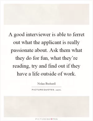 A good interviewer is able to ferret out what the applicant is really passionate about. Ask them what they do for fun, what they’re reading, try and find out if they have a life outside of work Picture Quote #1