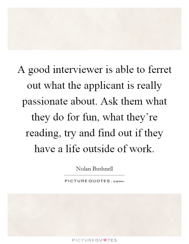 A good interviewer is able to ferret out what the applicant is really passionate about. Ask them what they do for fun, what they're reading, try and find out if they have a life outside of work. Picture Quote #1