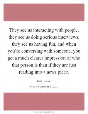 They see us interacting with people, they see us doing serious interviews, they see us having fun, and when you’re conversing with someone, you get a much clearer impression of who that person is than if they are just reading into a news piece Picture Quote #1