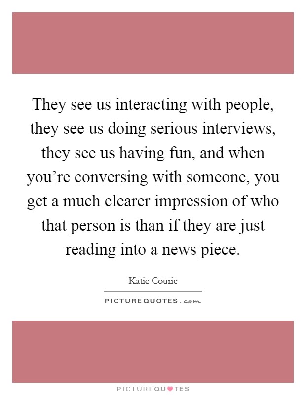 They see us interacting with people, they see us doing serious interviews, they see us having fun, and when you're conversing with someone, you get a much clearer impression of who that person is than if they are just reading into a news piece. Picture Quote #1