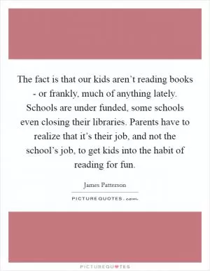 The fact is that our kids aren’t reading books - or frankly, much of anything lately. Schools are under funded, some schools even closing their libraries. Parents have to realize that it’s their job, and not the school’s job, to get kids into the habit of reading for fun Picture Quote #1