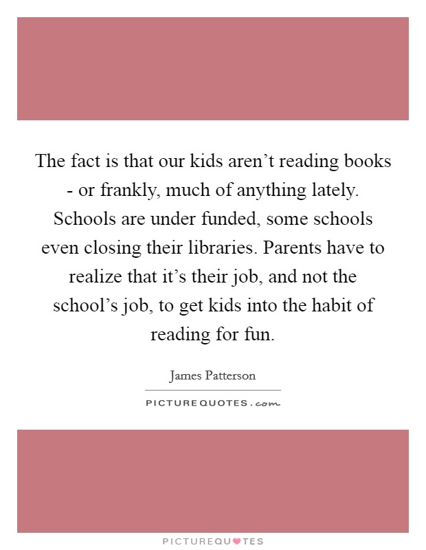 The fact is that our kids aren't reading books - or frankly, much of anything lately. Schools are under funded, some schools even closing their libraries. Parents have to realize that it's their job, and not the school's job, to get kids into the habit of reading for fun. Picture Quote #1