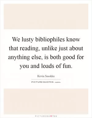 We lusty bibliophiles know that reading, unlike just about anything else, is both good for you and loads of fun Picture Quote #1