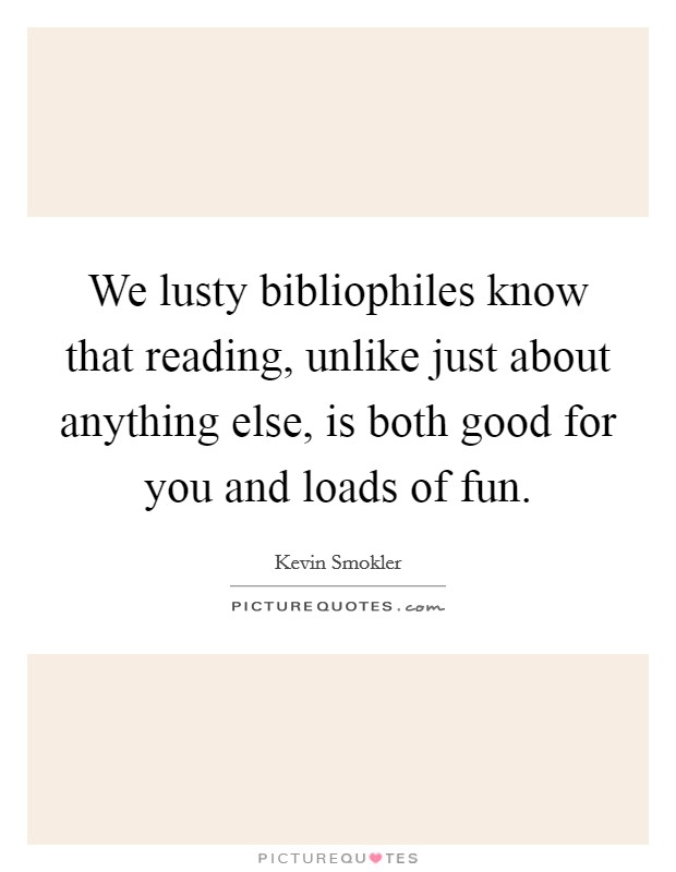 We lusty bibliophiles know that reading, unlike just about anything else, is both good for you and loads of fun. Picture Quote #1