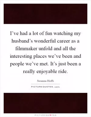I’ve had a lot of fun watching my husband’s wonderful career as a filmmaker unfold and all the interesting places we’ve been and people we’ve met. It’s just been a really enjoyable ride Picture Quote #1