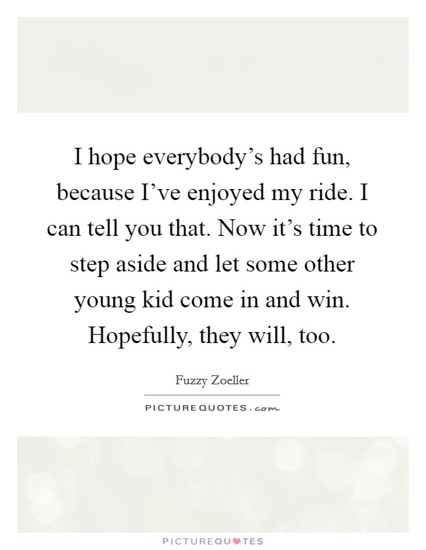 I hope everybody's had fun, because I've enjoyed my ride. I can tell you that. Now it's time to step aside and let some other young kid come in and win. Hopefully, they will, too. Picture Quote #1