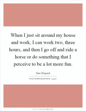 When I just sit around my house and work, I can work two, three hours, and then I go off and ride a horse or do something that I perceive to be a lot more fun Picture Quote #1