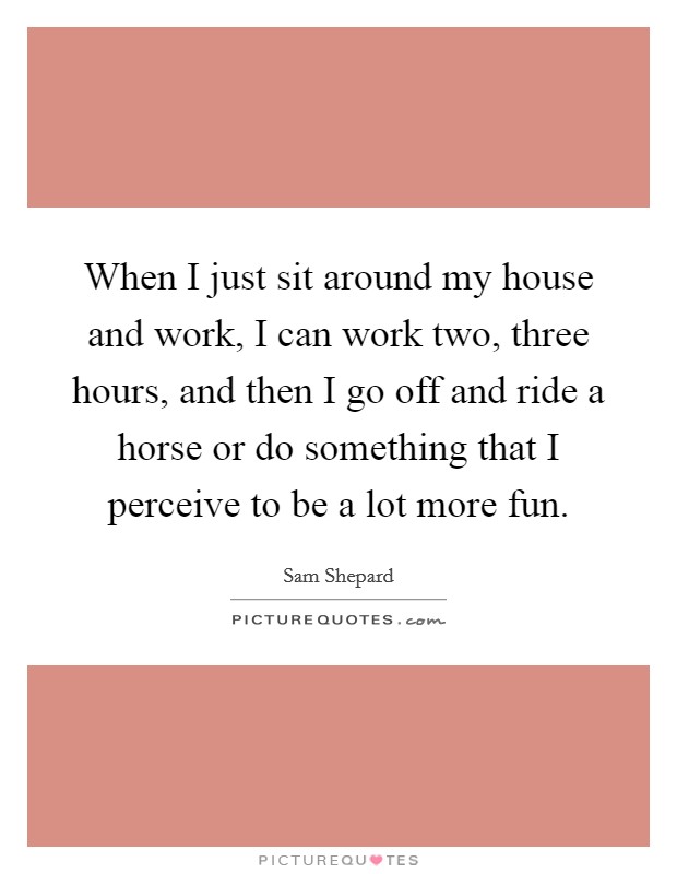 When I just sit around my house and work, I can work two, three hours, and then I go off and ride a horse or do something that I perceive to be a lot more fun. Picture Quote #1