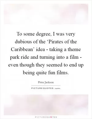 To some degree, I was very dubious of the ‘Pirates of the Caribbean’ idea - taking a theme park ride and turning into a film - even though they seemed to end up being quite fun films Picture Quote #1