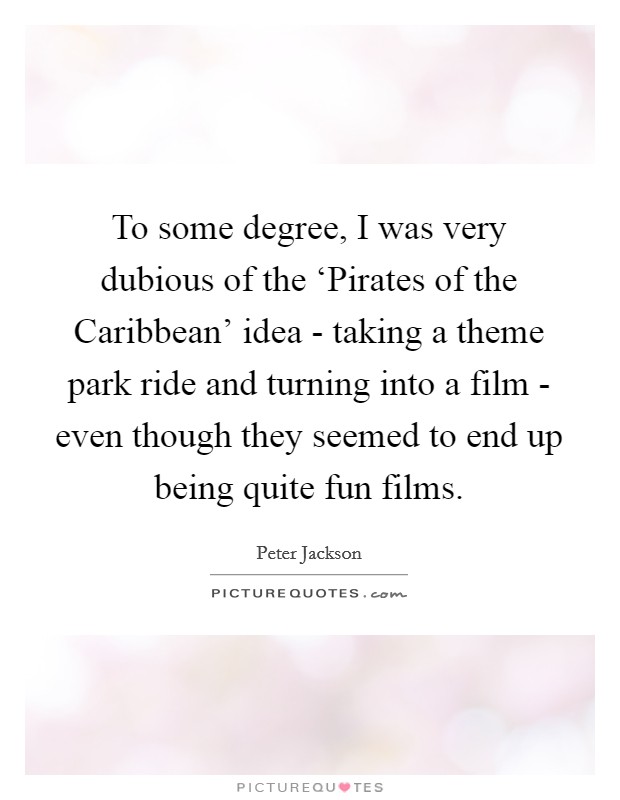 To some degree, I was very dubious of the ‘Pirates of the Caribbean' idea - taking a theme park ride and turning into a film - even though they seemed to end up being quite fun films. Picture Quote #1