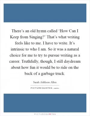 There’s an old hymn called ‘How Can I Keep from Singing?’ That’s what writing feels like to me. I have to write. It’s intrinsic to who I am. So it was a natural choice for me to try to pursue writing as a career. Truthfully, though, I still daydream about how fun it would be to ride on the back of a garbage truck Picture Quote #1