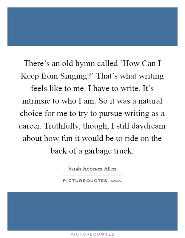 There's an old hymn called ‘How Can I Keep from Singing?' That's what writing feels like to me. I have to write. It's intrinsic to who I am. So it was a natural choice for me to try to pursue writing as a career. Truthfully, though, I still daydream about how fun it would be to ride on the back of a garbage truck. Picture Quote #1