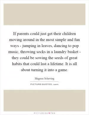 If parents could just get their children moving around in the most simple and fun ways - jumping in leaves, dancing to pop music, throwing socks in a laundry basket - they could be sowing the seeds of great habits that could last a lifetime. It is all about turning it into a game Picture Quote #1