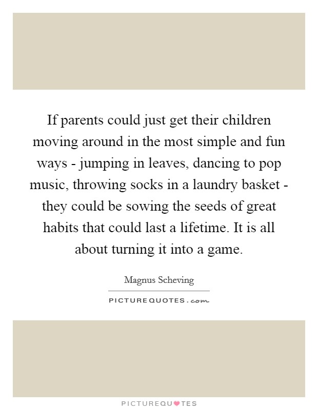 If parents could just get their children moving around in the most simple and fun ways - jumping in leaves, dancing to pop music, throwing socks in a laundry basket - they could be sowing the seeds of great habits that could last a lifetime. It is all about turning it into a game. Picture Quote #1