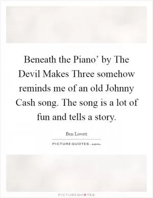 Beneath the Piano’ by The Devil Makes Three somehow reminds me of an old Johnny Cash song. The song is a lot of fun and tells a story Picture Quote #1