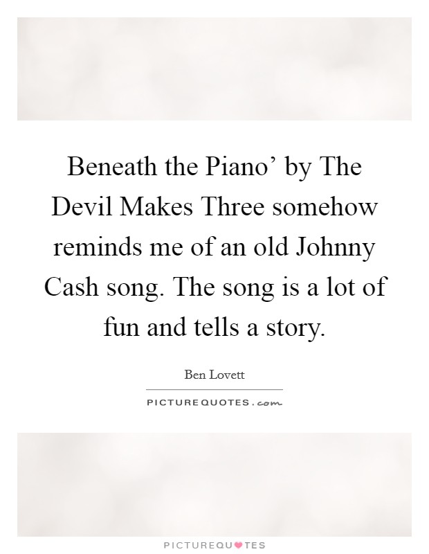 Beneath the Piano' by The Devil Makes Three somehow reminds me of an old Johnny Cash song. The song is a lot of fun and tells a story. Picture Quote #1