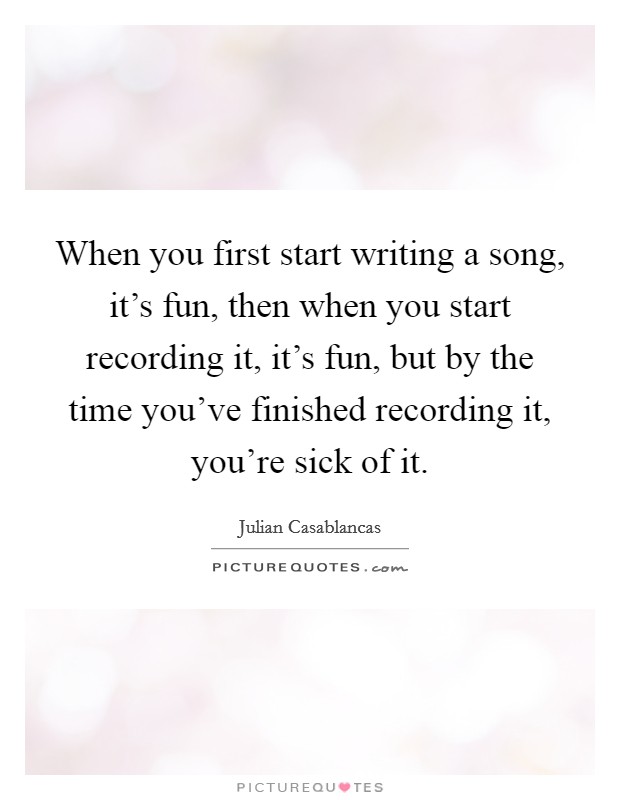 When you first start writing a song, it's fun, then when you start recording it, it's fun, but by the time you've finished recording it, you're sick of it. Picture Quote #1