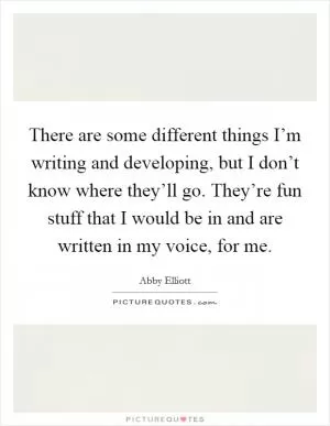 There are some different things I’m writing and developing, but I don’t know where they’ll go. They’re fun stuff that I would be in and are written in my voice, for me Picture Quote #1