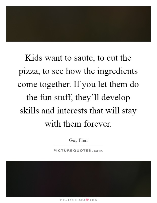 Kids want to saute, to cut the pizza, to see how the ingredients come together. If you let them do the fun stuff, they'll develop skills and interests that will stay with them forever. Picture Quote #1