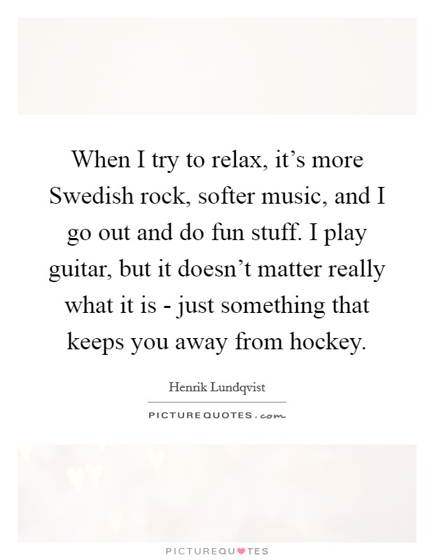 When I try to relax, it's more Swedish rock, softer music, and I go out and do fun stuff. I play guitar, but it doesn't matter really what it is - just something that keeps you away from hockey. Picture Quote #1