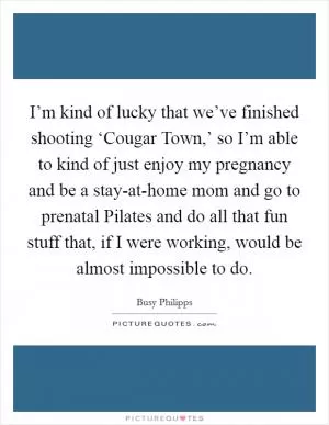 I’m kind of lucky that we’ve finished shooting ‘Cougar Town,’ so I’m able to kind of just enjoy my pregnancy and be a stay-at-home mom and go to prenatal Pilates and do all that fun stuff that, if I were working, would be almost impossible to do Picture Quote #1