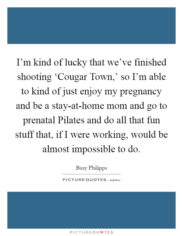 I'm kind of lucky that we've finished shooting ‘Cougar Town,' so I'm able to kind of just enjoy my pregnancy and be a stay-at-home mom and go to prenatal Pilates and do all that fun stuff that, if I were working, would be almost impossible to do. Picture Quote #1