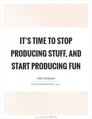 It’s time to stop producing stuff, and start producing fun Picture Quote #1