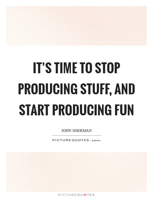 It's time to stop producing stuff, and start producing fun Picture Quote #1