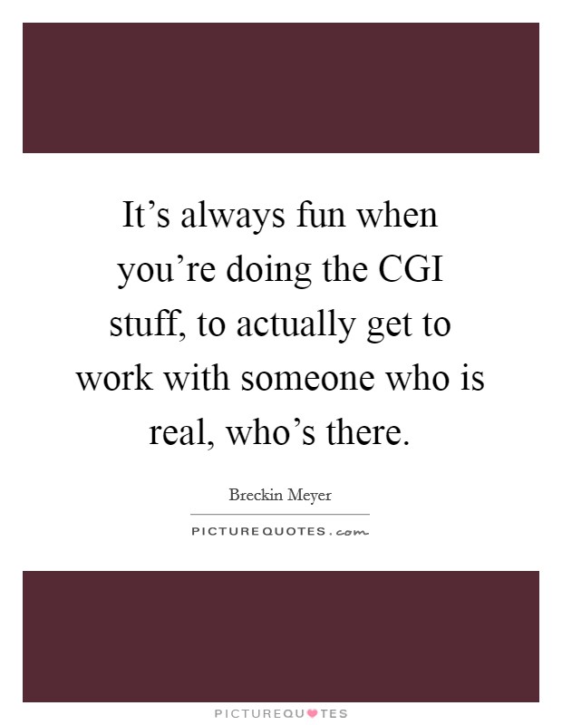 It's always fun when you're doing the CGI stuff, to actually get to work with someone who is real, who's there. Picture Quote #1