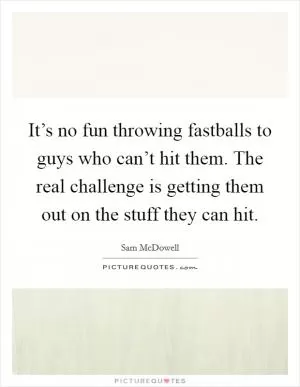 It’s no fun throwing fastballs to guys who can’t hit them. The real challenge is getting them out on the stuff they can hit Picture Quote #1