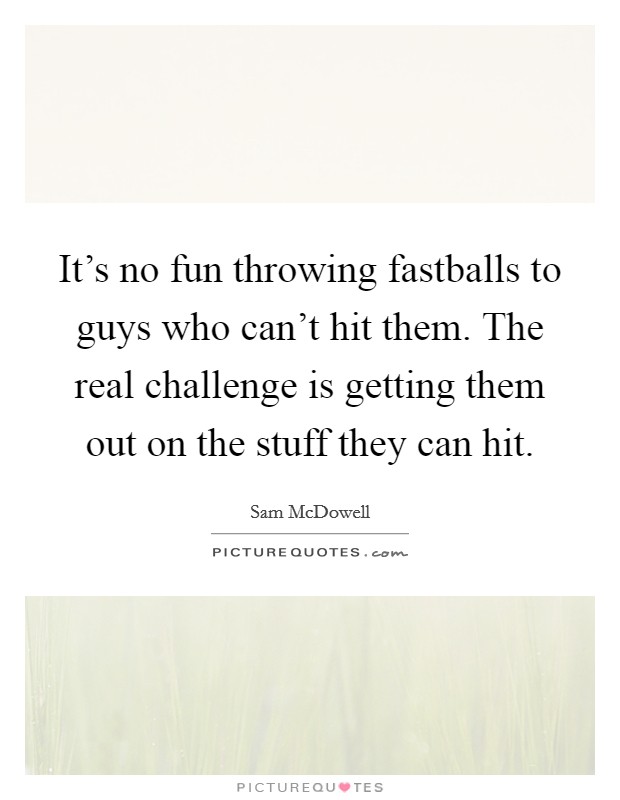 It's no fun throwing fastballs to guys who can't hit them. The real challenge is getting them out on the stuff they can hit. Picture Quote #1