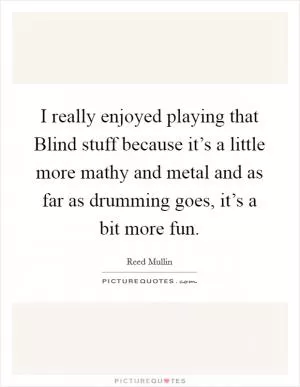 I really enjoyed playing that Blind stuff because it’s a little more mathy and metal and as far as drumming goes, it’s a bit more fun Picture Quote #1