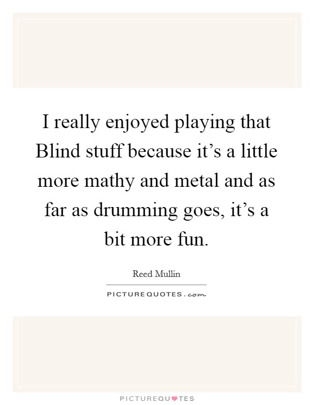 I really enjoyed playing that Blind stuff because it's a little more mathy and metal and as far as drumming goes, it's a bit more fun. Picture Quote #1