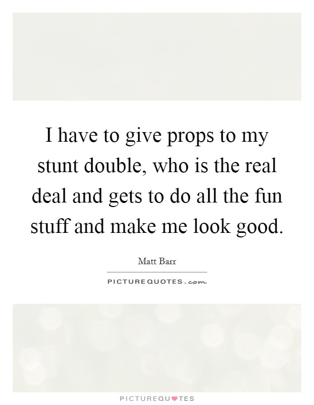 I have to give props to my stunt double, who is the real deal and gets to do all the fun stuff and make me look good. Picture Quote #1