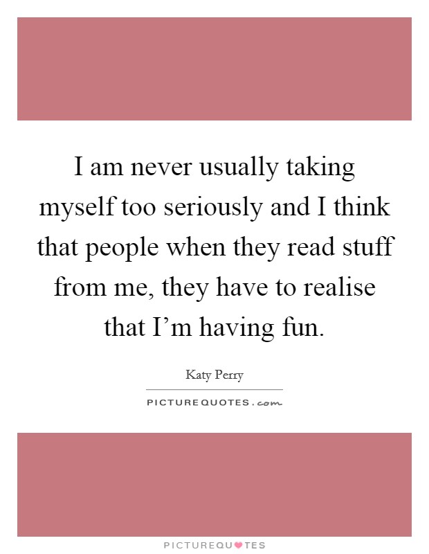 I am never usually taking myself too seriously and I think that people when they read stuff from me, they have to realise that I'm having fun. Picture Quote #1