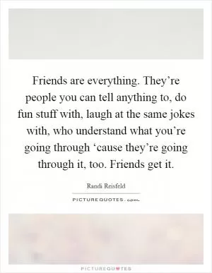 Friends are everything. They’re people you can tell anything to, do fun stuff with, laugh at the same jokes with, who understand what you’re going through ‘cause they’re going through it, too. Friends get it Picture Quote #1