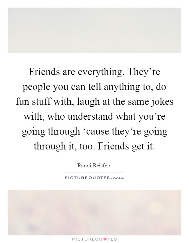 Friends are everything. They're people you can tell anything to, do fun stuff with, laugh at the same jokes with, who understand what you're going through ‘cause they're going through it, too. Friends get it. Picture Quote #1