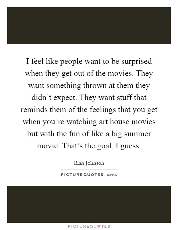 I feel like people want to be surprised when they get out of the movies. They want something thrown at them they didn't expect. They want stuff that reminds them of the feelings that you get when you're watching art house movies but with the fun of like a big summer movie. That's the goal, I guess. Picture Quote #1
